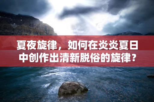 夏夜旋律，如何在炎炎夏日中创作出清新脱俗的旋律？