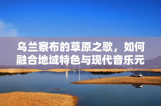 乌兰察布的草原之歌，如何融合地域特色与现代音乐元素？