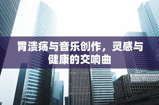 胃溃疡与音乐创作，灵感与健康的交响曲