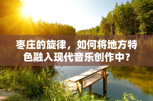枣庄的旋律，如何将地方特色融入现代音乐创作中？