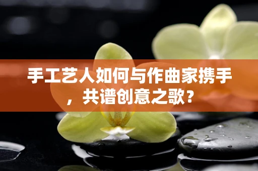 手工艺人如何与作曲家携手，共谱创意之歌？