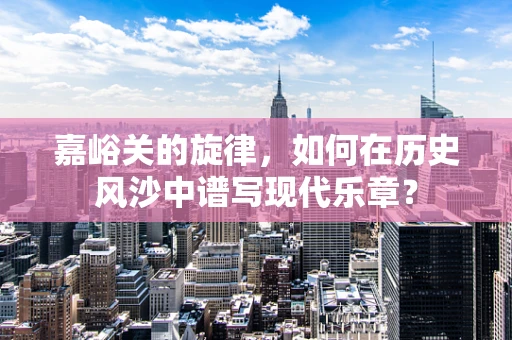 嘉峪关的旋律，如何在历史风沙中谱写现代乐章？
