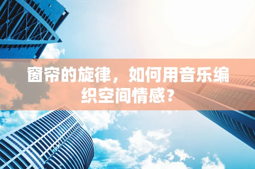 窗帘的旋律，如何用音乐编织空间情感？