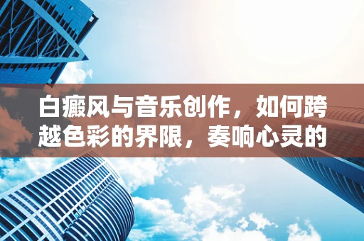 白癜风与音乐创作，如何跨越色彩的界限，奏响心灵的旋律？
