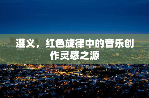 遵义，红色旋律中的音乐创作灵感之源
