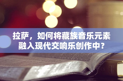 拉萨，如何将藏族音乐元素融入现代交响乐创作中？