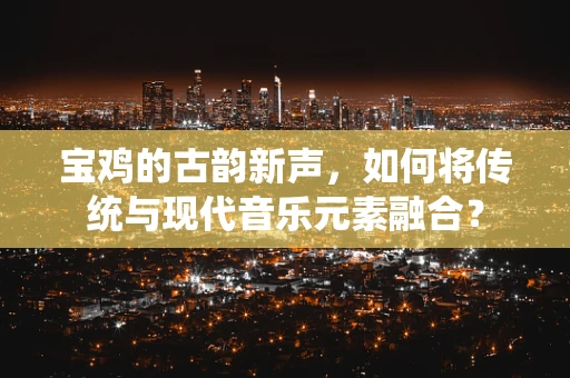 宝鸡的古韵新声，如何将传统与现代音乐元素融合？