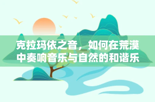 克拉玛依之音，如何在荒漠中奏响音乐与自然的和谐乐章？