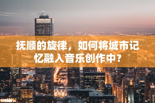 抚顺的旋律，如何将城市记忆融入音乐创作中？