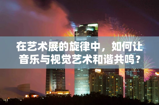 在艺术展的旋律中，如何让音乐与视觉艺术和谐共鸣？