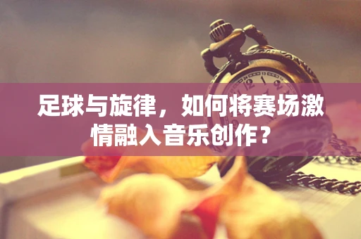 足球与旋律，如何将赛场激情融入音乐创作？