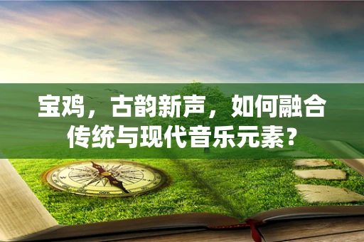 宝鸡，古韵新声，如何融合传统与现代音乐元素？