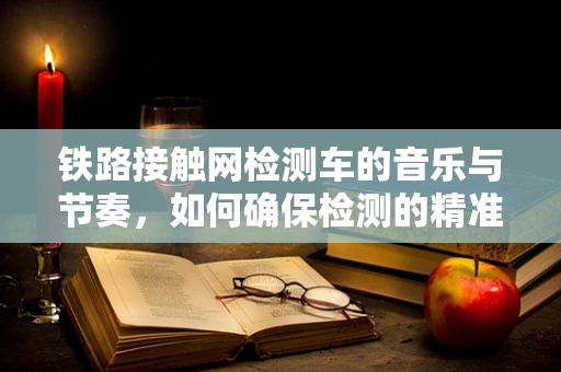 铁路接触网检测车的音乐与节奏，如何确保检测的精准与高效？