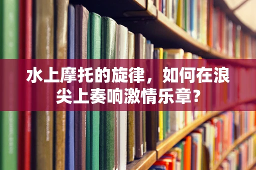水上摩托的旋律，如何在浪尖上奏响激情乐章？