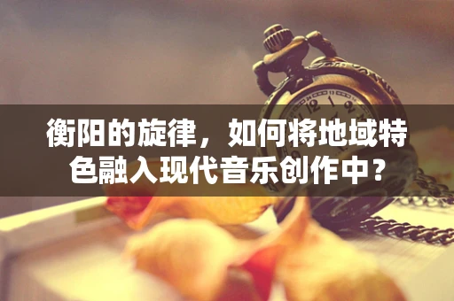 衡阳的旋律，如何将地域特色融入现代音乐创作中？