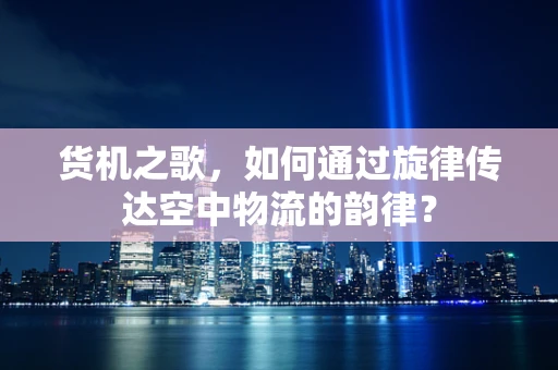 货机之歌，如何通过旋律传达空中物流的韵律？