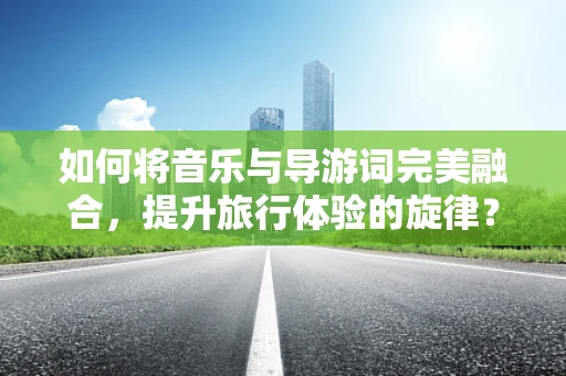 如何将音乐与导游词完美融合，提升旅行体验的旋律？