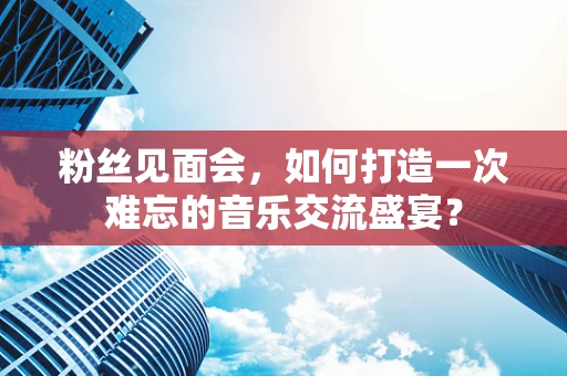 粉丝见面会，如何打造一次难忘的音乐交流盛宴？