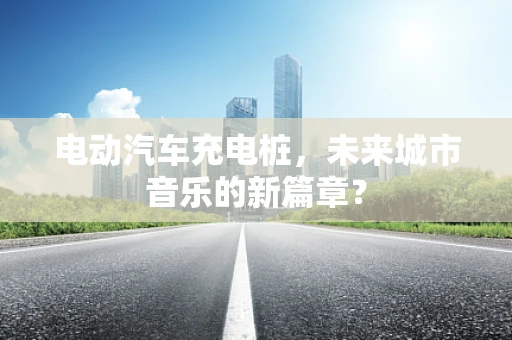 电动汽车充电桩，未来城市音乐的新篇章？