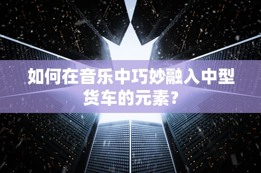如何在音乐中巧妙融入中型货车的元素？