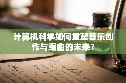 计算机科学如何重塑音乐创作与编曲的未来？