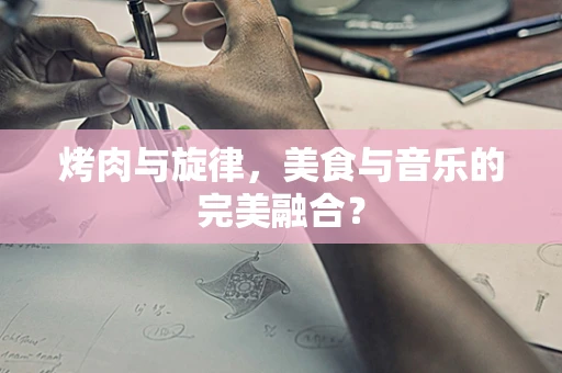 烤肉与旋律，美食与音乐的完美融合？