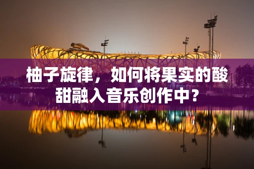 柚子旋律，如何将果实的酸甜融入音乐创作中？