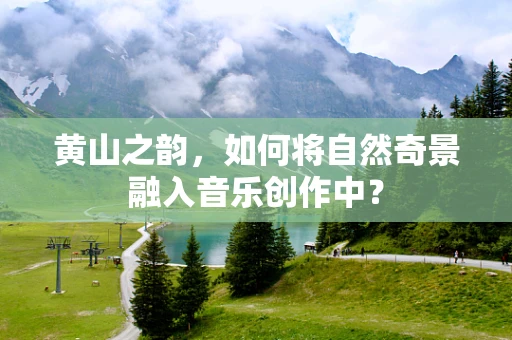 黄山之韵，如何将自然奇景融入音乐创作中？