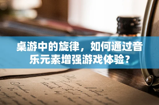 桌游中的旋律，如何通过音乐元素增强游戏体验？