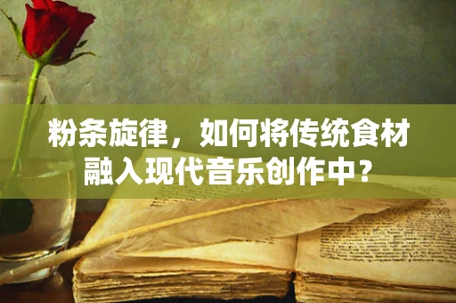 粉条旋律，如何将传统食材融入现代音乐创作中？