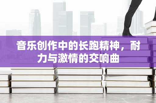 音乐创作中的长跑精神，耐力与激情的交响曲