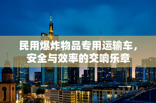 民用爆炸物品专用运输车，安全与效率的交响乐章
