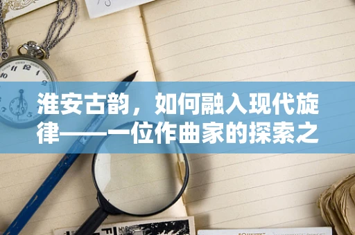 淮安古韵，如何融入现代旋律——一位作曲家的探索之旅？