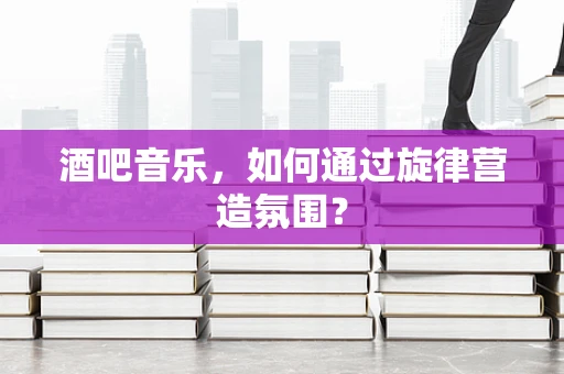 酒吧音乐，如何通过旋律营造氛围？