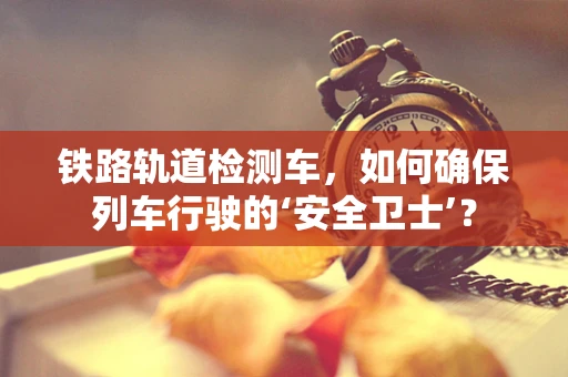 铁路轨道检测车，如何确保列车行驶的‘安全卫士’？
