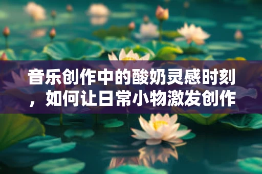 音乐创作中的酸奶灵感时刻，如何让日常小物激发创作灵感？