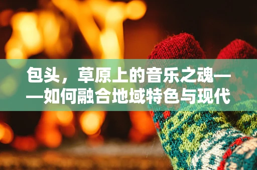 包头，草原上的音乐之魂——如何融合地域特色与现代音乐元素？