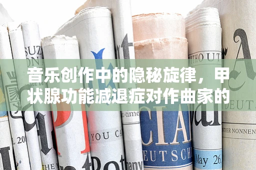 音乐创作中的隐秘旋律，甲状腺功能减退症对作曲家的影响及应对策略