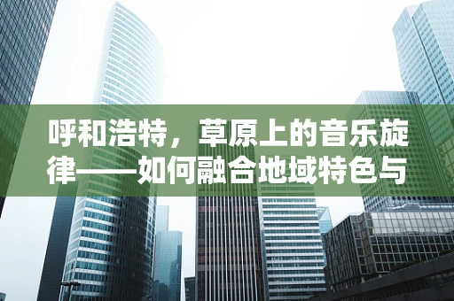呼和浩特，草原上的音乐旋律——如何融合地域特色与现代音乐元素？