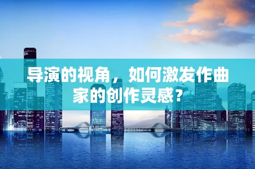 导演的视角，如何激发作曲家的创作灵感？