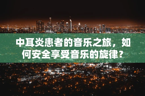 中耳炎患者的音乐之旅，如何安全享受音乐的旋律？