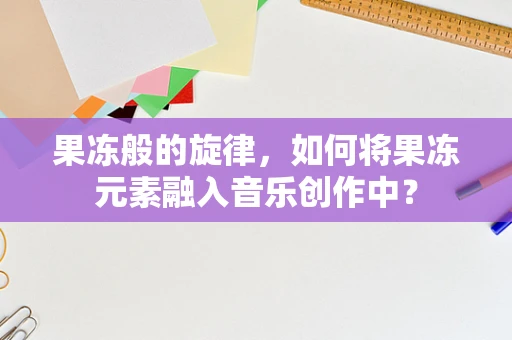 果冻般的旋律，如何将果冻元素融入音乐创作中？