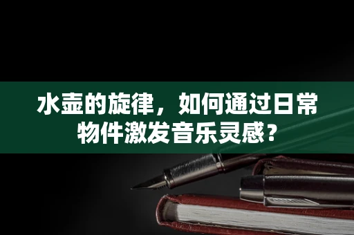 水壶的旋律，如何通过日常物件激发音乐灵感？