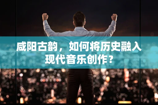 咸阳古韵，如何将历史融入现代音乐创作？