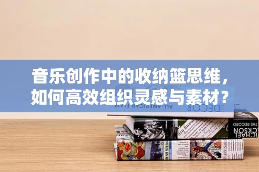 音乐创作中的收纳篮思维，如何高效组织灵感与素材？