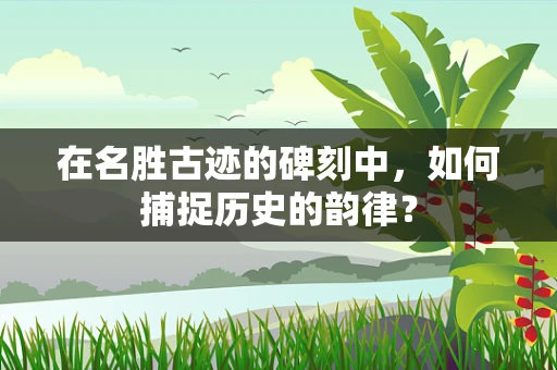 在名胜古迹的碑刻中，如何捕捉历史的韵律？