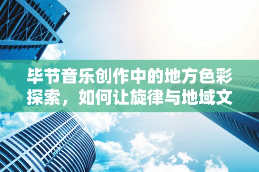 毕节音乐创作中的地方色彩探索，如何让旋律与地域文化共鸣？