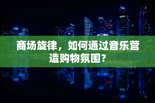 商场旋律，如何通过音乐营造购物氛围？