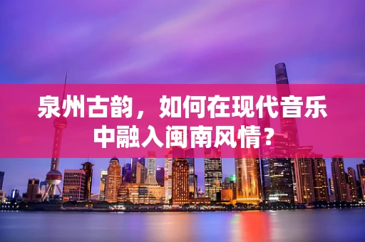 泉州古韵，如何在现代音乐中融入闽南风情？