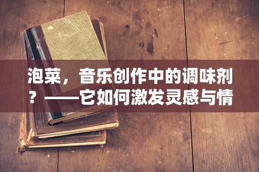 泡菜，音乐创作中的调味剂？——它如何激发灵感与情感共鸣？